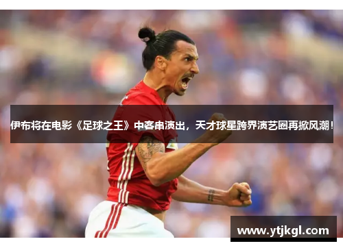 伊布将在电影《足球之王》中客串演出，天才球星跨界演艺圈再掀风潮！