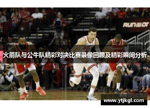 火箭队与公牛队精彩对决比赛录像回顾及精彩瞬间分析