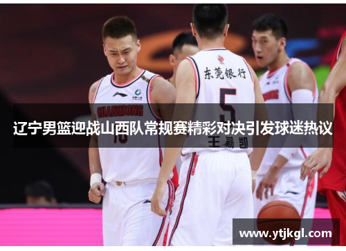 辽宁男篮迎战山西队常规赛精彩对决引发球迷热议