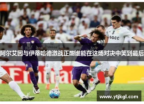 阿尔艾因与伊蒂哈德激战正酣谁能在这场对决中笑到最后